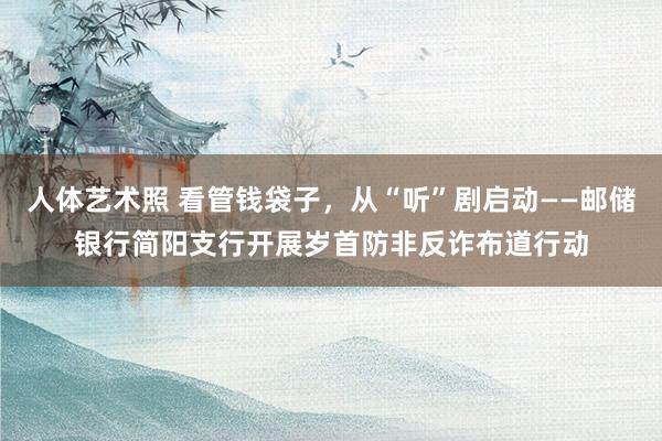 人体艺术照 看管钱袋子，从“听”剧启动——邮储银行简阳支行开展岁首防非反诈布道行动