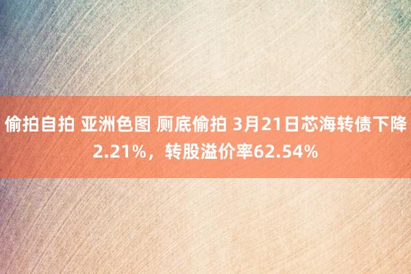 偷拍自拍 亚洲色图 厕底偷拍 3月21日芯海转债下降2.21%，转股溢价率62.54%