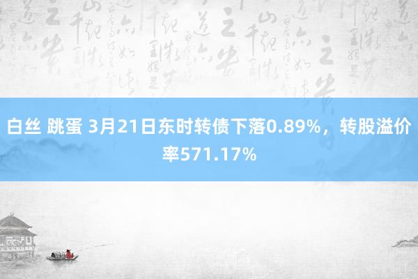 白丝 跳蛋 3月21日东时转债下落0.89%,转股溢价率571.17%