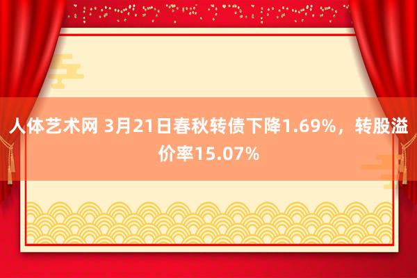 人体艺术网 3月21日春秋转债下降1.69%，转股溢价率15.07%