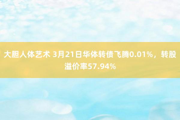 大胆人体艺术 3月21日华体转债飞腾0.01%，转股溢价率57.94%