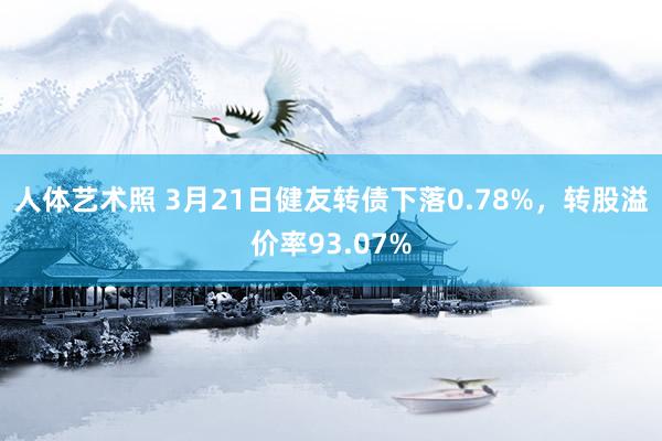 人体艺术照 3月21日健友转债下落0.78%，转股溢价率93.07%