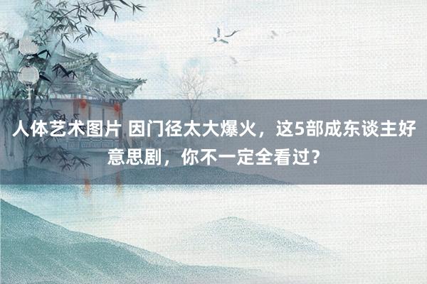 人体艺术图片 因门径太大爆火，这5部成东谈主好意思剧，你不一定全看过？
