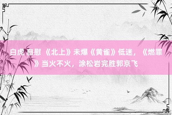 白虎 自慰 《北上》未爆《黄雀》低迷，《燃罪》当火不火，涂松岩完胜郭京飞