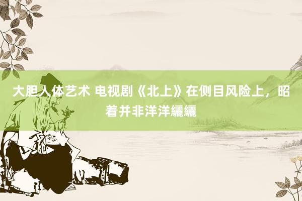 大胆人体艺术 电视剧《北上》在侧目风险上，昭着并非洋洋纚纚