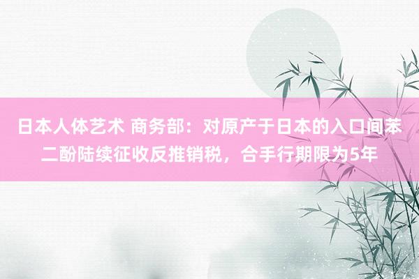 日本人体艺术 商务部：对原产于日本的入口间苯二酚陆续征收反推销税，合手行期限为5年