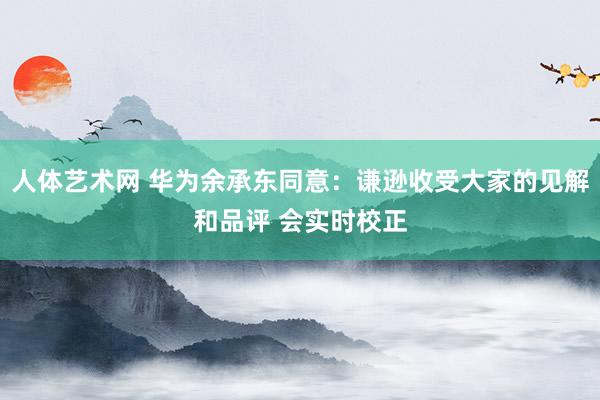 人体艺术网 华为余承东同意：谦逊收受大家的见解和品评 会实时校正