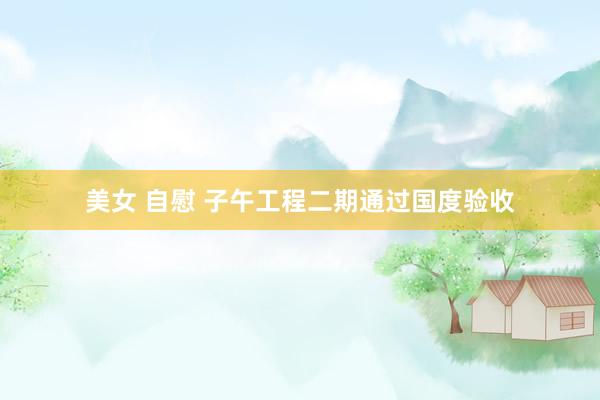 美女 自慰 子午工程二期通过国度验收