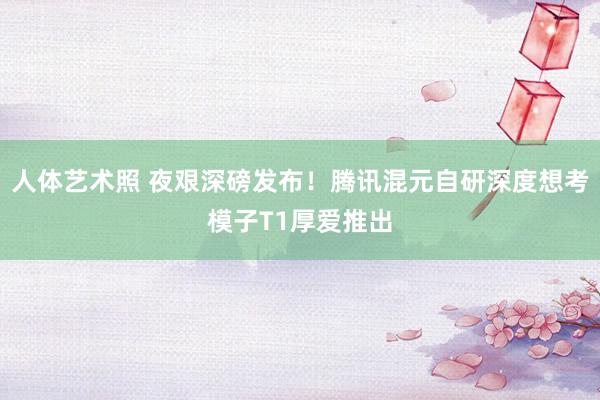 人体艺术照 夜艰深磅发布！腾讯混元自研深度想考模子T1厚爱推出