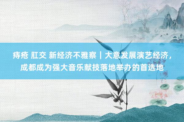 痔疮 肛交 新经济不雅察｜大意发展演艺经济，成都成为强大音乐献技落地举办的首选地