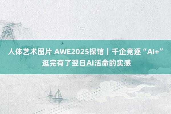 人体艺术图片 AWE2025探馆丨千企竞逐“AI+” 逛完有了翌日AI活命的实感