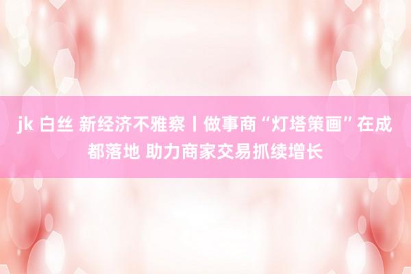 jk 白丝 新经济不雅察丨做事商“灯塔策画”在成都落地 助力商家交易抓续增长