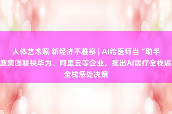 人体艺术照 新经济不雅察 | AI给医师当“助手”！蚂麇集团联袂华为、阿里云等企业，推出AI医疗全栈惩处决策