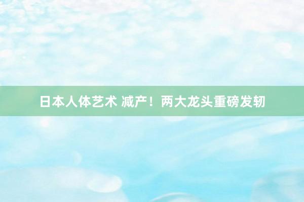 日本人体艺术 减产！两大龙头重磅发轫
