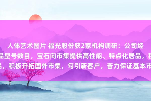 人体艺术图片 福光股份获2家机构调研：公司经营削减低端低附加值居品型号数目，宝石向市集提供高性能、特点化居品，积极开拓国外市集，勾引新客户，奋力保证基本市集份额（附调研问答）
