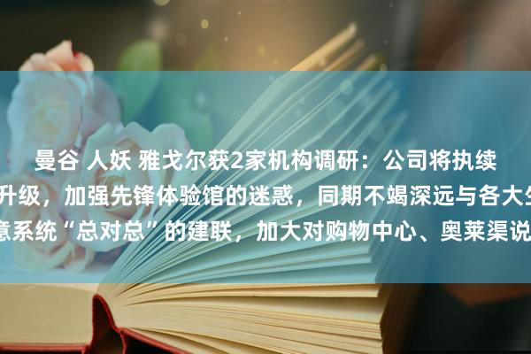 曼谷 人妖 雅戈尔获2家机构调研：公司将执续进行渠说念结构的调节升级，加强先锋体验馆的迷惑，同期不竭深远与各大生意系统“总对总”的建联，加大对购物中心、奥莱渠说念的进驻力度（附调研问答）