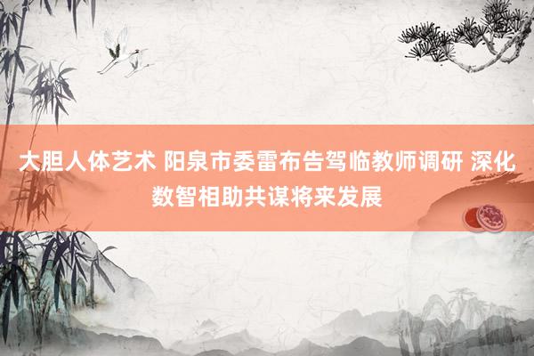大胆人体艺术 阳泉市委雷布告驾临教师调研 深化数智相助共谋将来发展