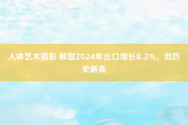 人体艺术摄影 韩国2024年出口增长8.2%，创历史新高