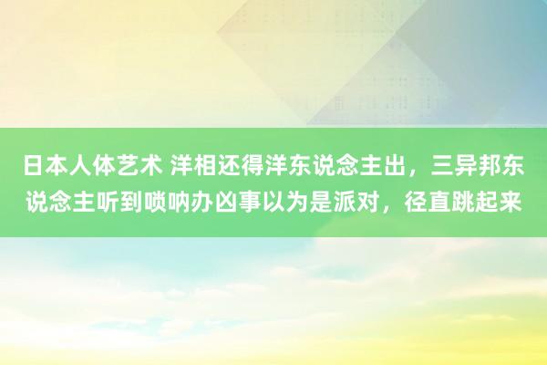 日本人体艺术 洋相还得洋东说念主出，三异邦东说念主听到唢呐办凶事以为是派对，径直跳起来