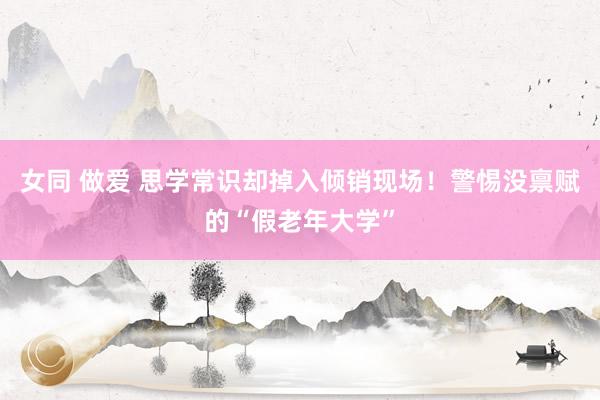 女同 做爱 思学常识却掉入倾销现场！警惕没禀赋的“假老年大学”