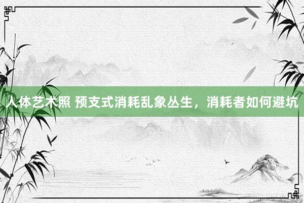 人体艺术照 预支式消耗乱象丛生，消耗者如何避坑
