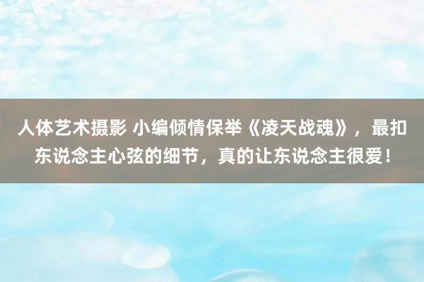 人体艺术摄影 小编倾情保举《凌天战魂》，最扣东说念主心弦的细节，真的让东说念主很爱！