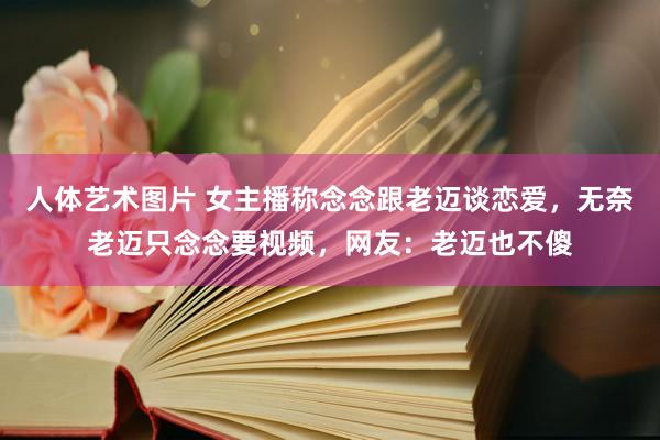 人体艺术图片 女主播称念念跟老迈谈恋爱，无奈老迈只念念要视频，网友：老迈也不傻