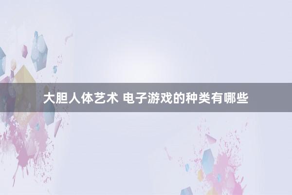 大胆人体艺术 电子游戏的种类有哪些