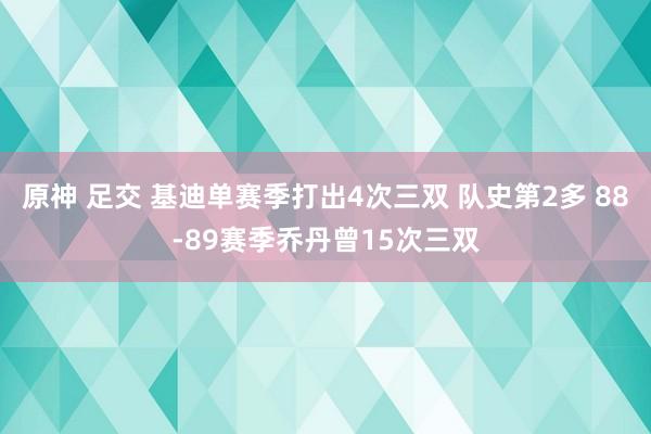 原神 足交 基迪单赛季打出4次三双 队史第2多 88-89赛季乔丹曾15次三双