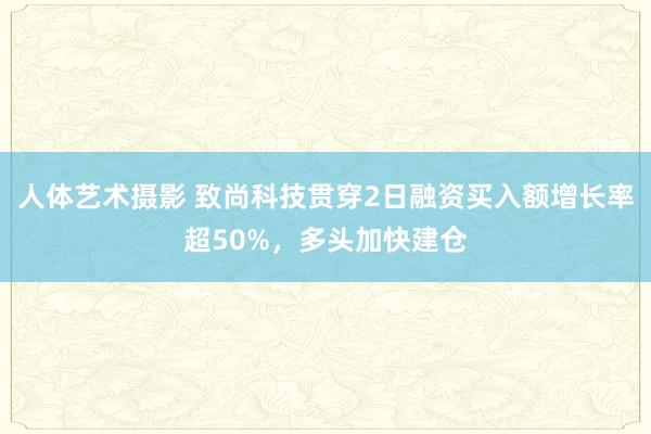 人体艺术摄影 致尚科技贯穿2日融资买入额增长率超50%，多头加快建仓