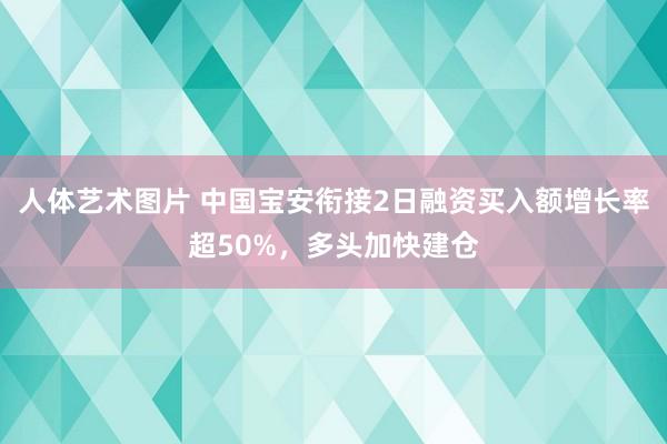 人体艺术图片 中国宝安衔接2日融资买入额增长率超50%，多头加快建仓