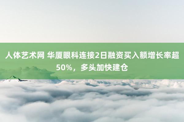 人体艺术网 华厦眼科连接2日融资买入额增长率超50%，多头加快建仓
