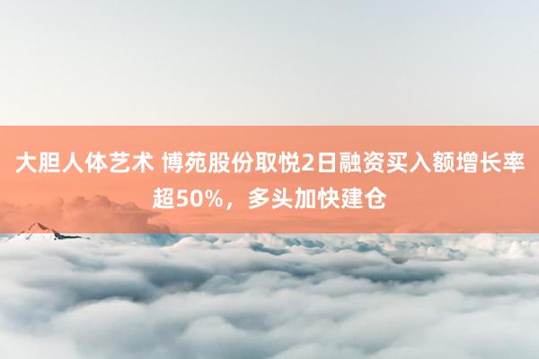 大胆人体艺术 博苑股份取悦2日融资买入额增长率超50%，多头加快建仓