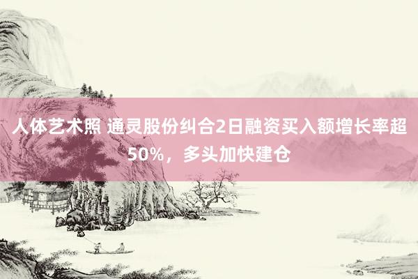 人体艺术照 通灵股份纠合2日融资买入额增长率超50%，多头加快建仓