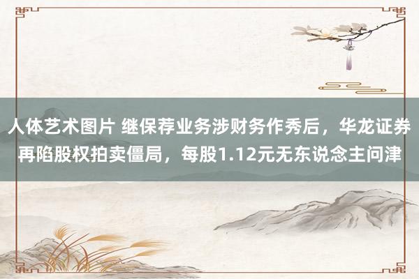 人体艺术图片 继保荐业务涉财务作秀后，华龙证券再陷股权拍卖僵局，每股1.12元无东说念主问津