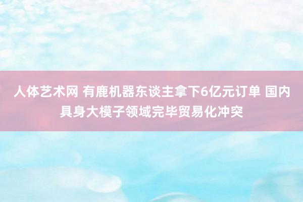 人体艺术网 有鹿机器东谈主拿下6亿元订单 国内具身大模子领域完毕贸易化冲突