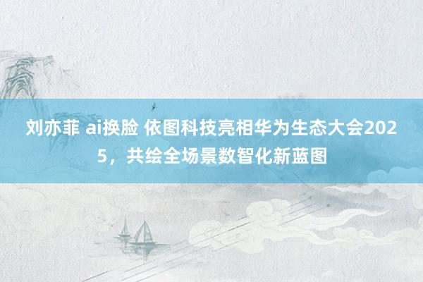 刘亦菲 ai换脸 依图科技亮相华为生态大会2025，共绘全场景数智化新蓝图