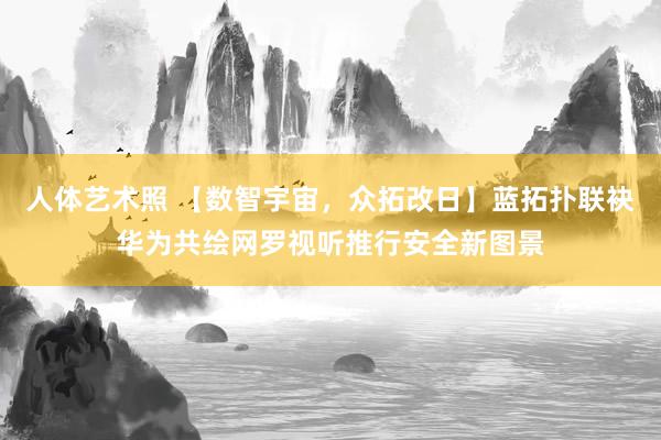 人体艺术照 【数智宇宙，众拓改日】蓝拓扑联袂华为共绘网罗视听推行安全新图景