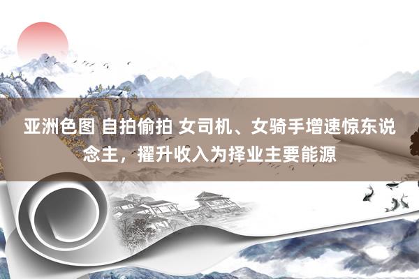亚洲色图 自拍偷拍 女司机、女骑手增速惊东说念主，擢升收入为择业主要能源
