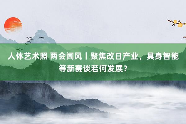 人体艺术照 两会闻风丨聚焦改日产业，具身智能等新赛谈若何发展？