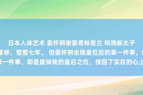日本人体艺术 晏怀朔谢景鸢林若兰 和残疾太子全部荣达后 如斯物换星移，整整七年。 但晏怀朔坐稳皇位后的第一件事，即是废掉我的皇后之位，接回了实在的心上东说念主林若兰。