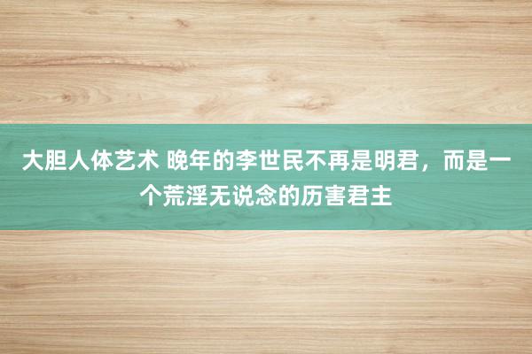 大胆人体艺术 晚年的李世民不再是明君，而是一个荒淫无说念的历害君主