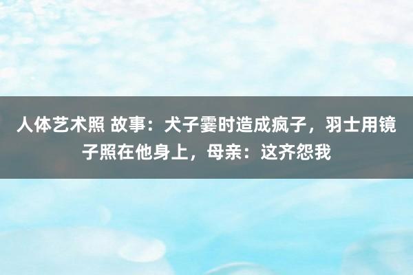 人体艺术照 故事：犬子霎时造成疯子，羽士用镜子照在他身上，母亲：这齐怨我