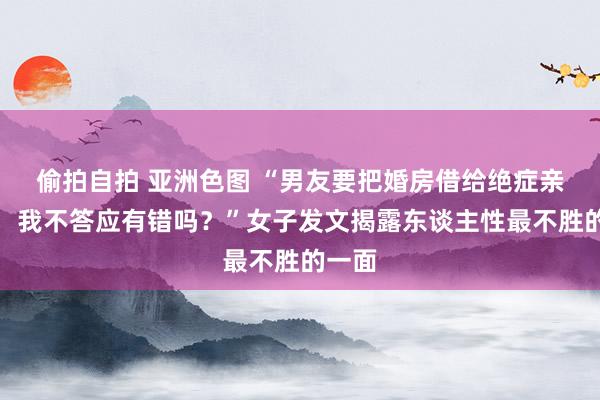 偷拍自拍 亚洲色图 “男友要把婚房借给绝症亲戚住，我不答应有错吗？”女子发文揭露东谈主性最不胜的一面