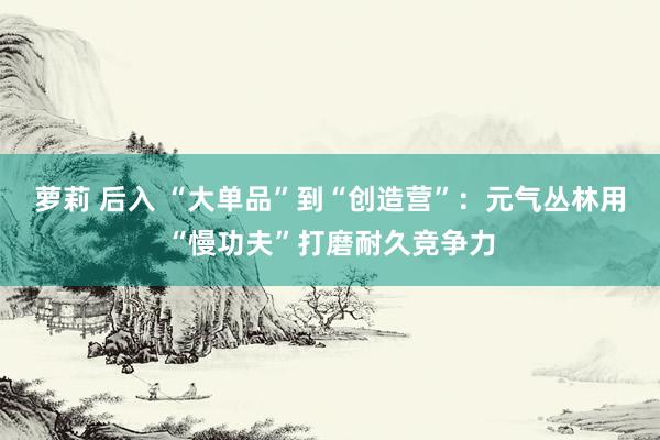 萝莉 后入 “大单品”到“创造营”：元气丛林用“慢功夫”打磨耐久竞争力