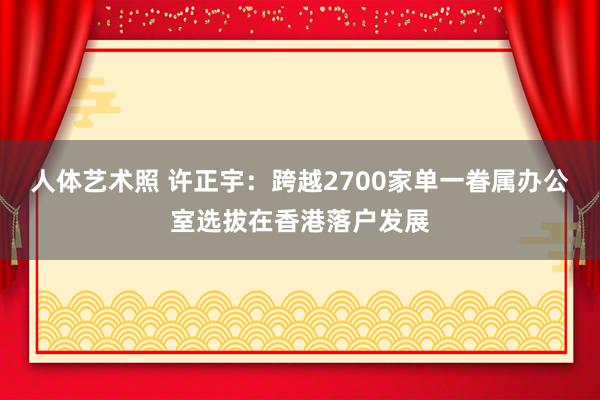 人体艺术照 许正宇：跨越2700家单一眷属办公室选拔在香港落户发展