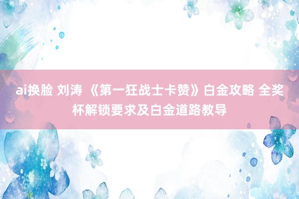 ai换脸 刘涛 《第一狂战士卡赞》白金攻略 全奖杯解锁要求及白金道路教导