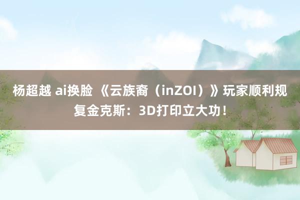 杨超越 ai换脸 《云族裔（inZOI）》玩家顺利规复金克斯：3D打印立大功！