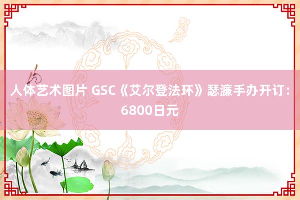 人体艺术图片 GSC《艾尔登法环》瑟濂手办开订：6800日元