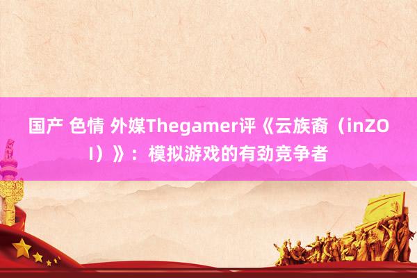 国产 色情 外媒Thegamer评《云族裔（inZOI）》：模拟游戏的有劲竞争者